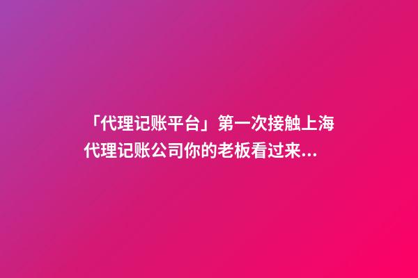 「代理记账平台」第一次接触上海代理记账公司你的老板看过来！