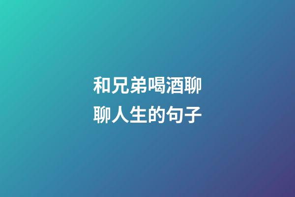 和兄弟喝酒聊聊人生的句子