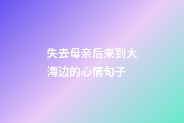 失去母亲后来到大海边的心情句子