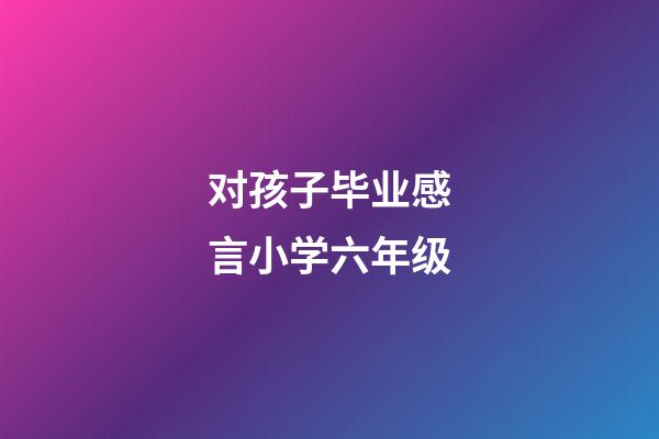 对孩子毕业感言小学六年级