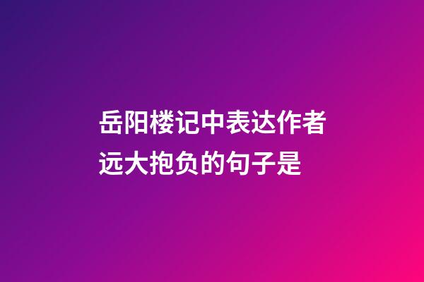 岳阳楼记中表达作者远大抱负的句子是