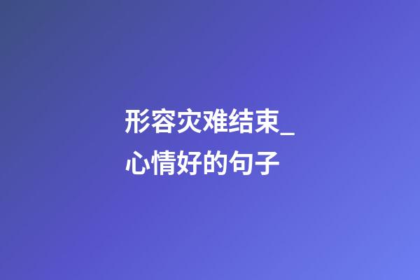 形容灾难结束_心情好的句子