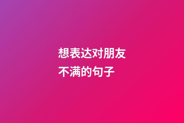 想表达对朋友不满的句子