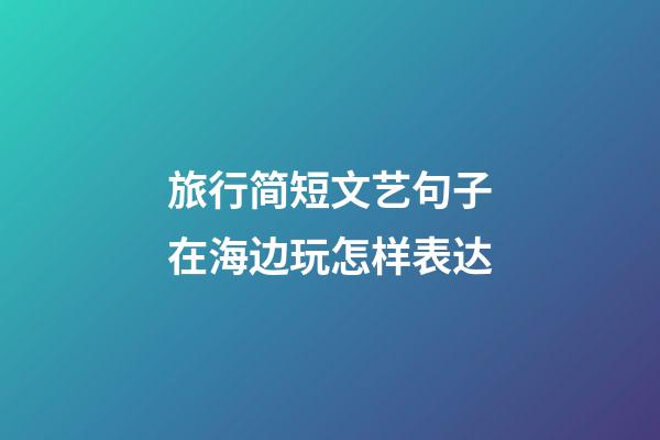 旅行简短文艺句子在海边玩怎样表达