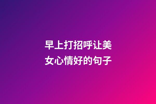 早上打招呼让美女心情好的句子