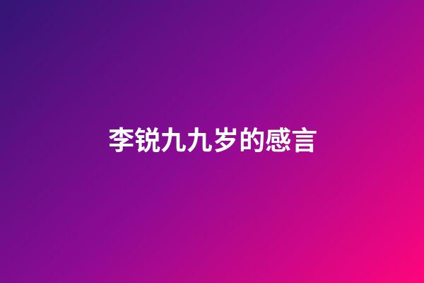李锐九九岁的感言