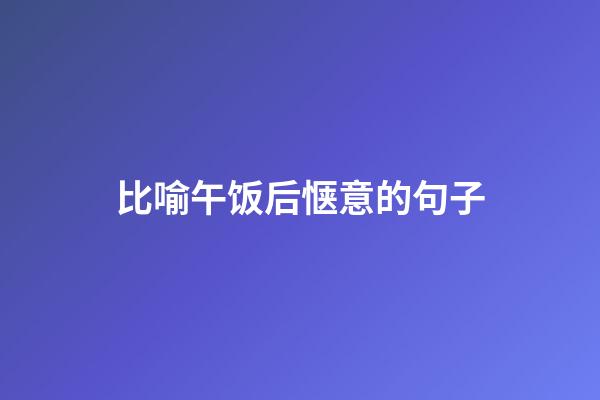比喻午饭后惬意的句子