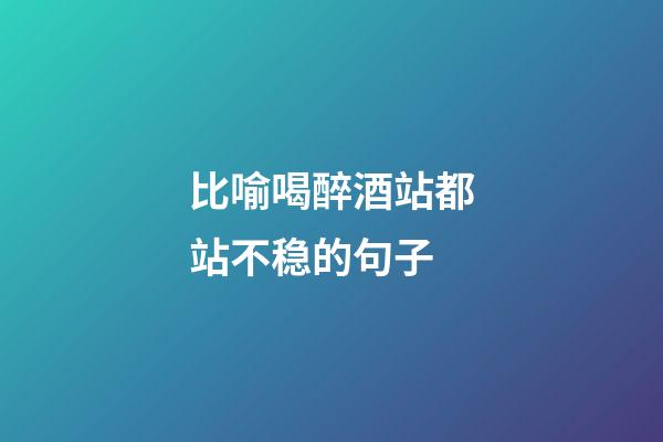 比喻喝醉酒站都站不稳的句子