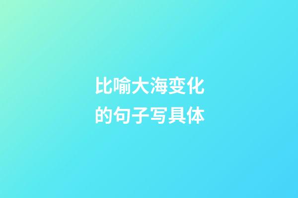 比喻大海变化的句子写具体