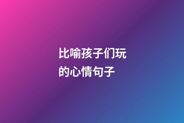 比喻孩子们玩的心情句子
