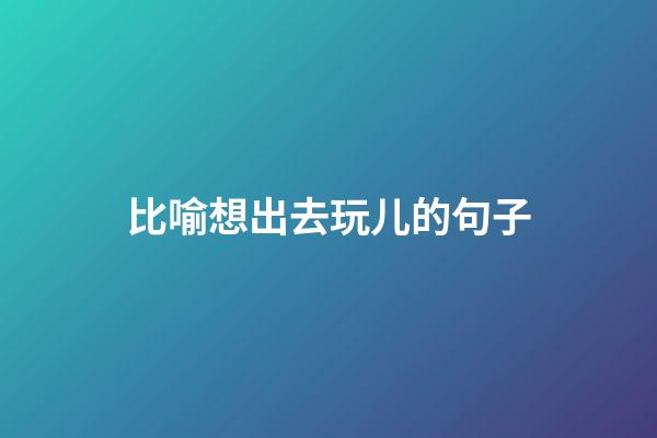 比喻想出去玩儿的句子