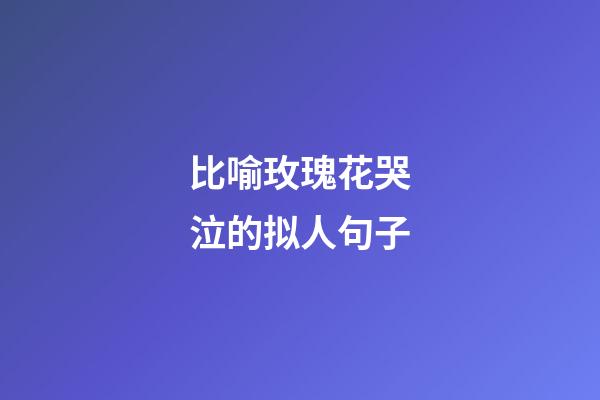 比喻玫瑰花哭泣的拟人句子