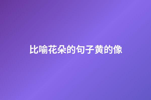 比喻花朵的句子黄的像