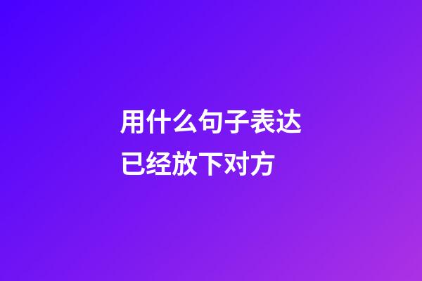 用什么句子表达已经放下对方