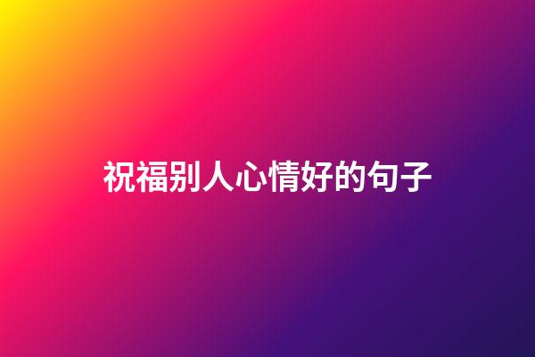 祝福别人心情好的句子