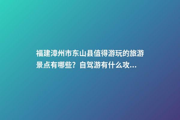 福建漳州市东山县值得游玩的旅游景点有哪些？自驾游有什么攻略？