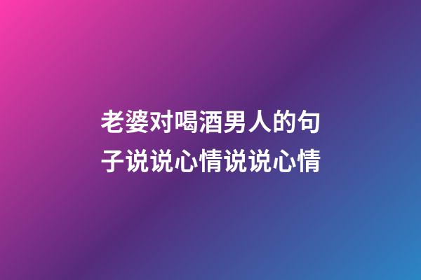 老婆对喝酒男人的句子说说心情说说心情