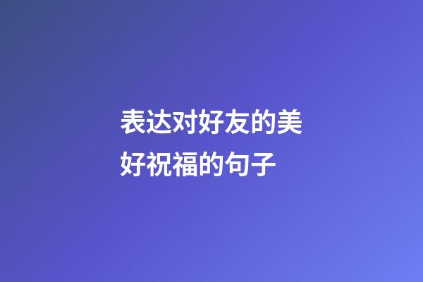 表达对好友的美好祝福的句子