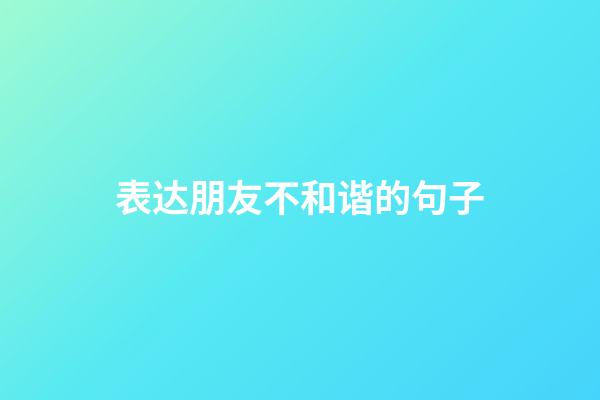 表达朋友不和谐的句子