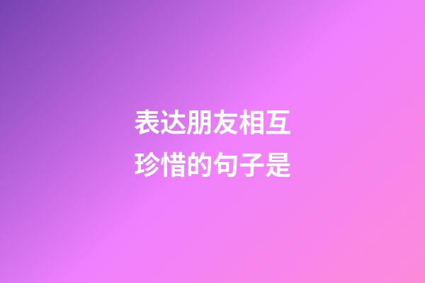 表达朋友相互珍惜的句子是