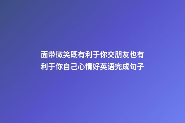 面带微笑既有利于你交朋友也有利于你自己心情好英语完成句子